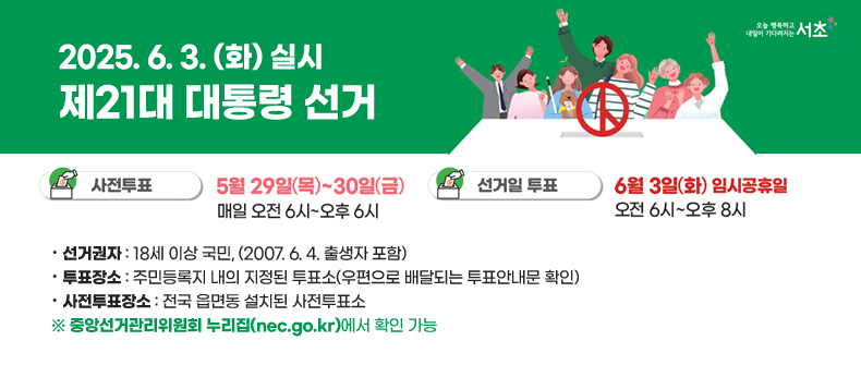<< 2025. 6. 3. (화) 실시 제21대 대통령 선거>>


▶ 사전 투표ㅣ 2025. 5. 29. (목) ~ 5. 30.(금) ,오전 6시 ~ 오후 6시 
▶ 선거일  투표ㅣ 2025. 6. 3. (화), 오전 6시 ~오후 8시
 · 선거권자 : 18세 이상 국민, (2007. 6. 4. 출생자 포함)
 · 투표장소 : 주민등록지 내의 지정된 투표소(우편으로 배달되는 투표안내문 확인)  
 · 사전투표장소 : 전국 읍면동 설치된 사전투표소   
  ※ 중앙선거관리위원회 누리집(nec.go.kr)에서 확인 가능

  