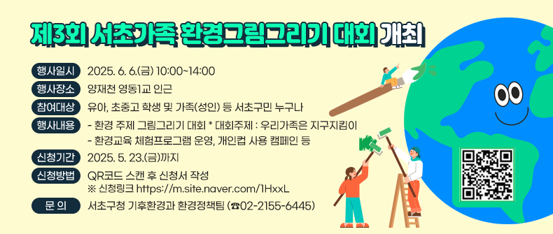    「제3회 서초가족 환경그림그리기 대회」 개최
 ○ 행사일시 : 2025. 6. 6.(금) 10:00~14:00 
 ○ 행사장소 : 양재천 영동1교 인근
 ○ 참여대상 : 유아, 초중고 학생 및 가족(성인) 등 서초구민 누구나 
 ○ 행사내용
    - 환경 주제 그림그리기 대회  * 대회주제 : 우리가족은 지구지킴이
    - 환경교육 체험프로그램 운영, 개인컵 사용 캠페인 등
 ○ 신청기간 : 2025. 5. 23.(금)까지
 ○ 신청방법 : QR코드 스캔 후 신청서 작성
    ※ 신청링크 https://m.site.naver.com/1HxxL
 ○ 문   의 : 서초구청 기후환경과 환경정책팀 (☎02-2155-6445)