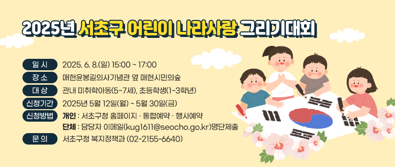 󰏚 2025년 서초구 어린이 나라사랑 그리기대회
 ❍ 일    시 : 2025. 6. 8.(일) 15:00 ~ 17:00
 ❍ 장    소 : 매헌윤봉길의사기념관 옆 매헌시민의숲
 ❍ 대    상 : 관내 미취학아동(5~7세), 초등학생(1~3학년)
 ❍ 신청기간 : 2025년 5월 12일(월) ~ 5월 30일(금)
 ❍ 신청방법 개인 : 서초구청 홈페이지‣통합예약‣행사예약
             단체 : 담당자 이메일(kug1611@seocho.go.kr)명단제출
 ❍ 문    의 : 서초구청 복지정책과 (02-2155-6640)
