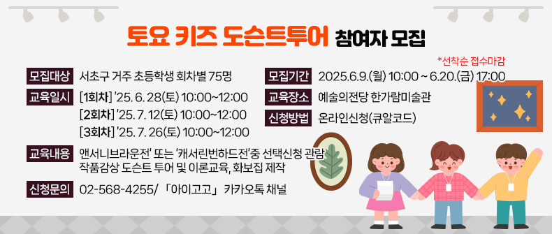 <토요 키즈 도슨트투어 참여자 모집 >


 ㅇ 모집대상 : 서초구 거주 초등학생 회차별 75명
 ㅇ 모집기간 : 2025.6.9.(월) 10:00 ~ 6.20.(금) 17:00  *선착순 접수마감
 ㅇ 교육일시 
   * 1회차 : ’25. 6. 28(토) 10:00~12:00
   * 2회차 : ’25. 7. 12(토) 10:00~12:00
   * 3회차 : ’25. 7. 26(토) 10:00~12:00
 ㅇ 교육장소 : 예술의전당 한가람미술관 
 ㅇ 교육내용 : ‘앤서니브라운전’ 또는 ‘캐서린번하드전’중 선택신청 관람 
             작품감상 도슨트 투어 및 이론교육, 화보집 제작
 ㅇ 신청방법 : 온라인신청(큐알코드) 
 ㅇ 신청문의 : 02-568-4255/ 「아이고고」 카카오톡 채널 
