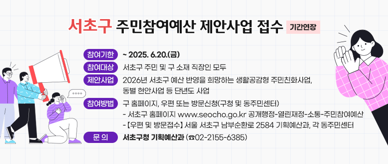 서초구 주민참여예산 제안사업 접수(기간 연장)

○ 참여기한 : ~ 2025. 6.20.(금)
○ 참여대상 : 서초구 주민 및 구 소재 직장인 모두
○ 제안사업 : 2026년 서초구 예산 반영을 희망하는 생활공감형 주민친화사업,
             동별 현안사업 등 단년도 사업
○ 참여방법 : 구 홈페이지, 우편 또는 방문신청(구청 및 동주민센터) 
 - 서초구 홈페이지 www.seocho.go.kr 공개행정-열린재정-소통-주민참여예산
 - 【우편 및 방문접수】 서울 서초구 남부순환로 2584 기획예산과, 각 동주민센터
○ 문    의 : 서초구청 기획예산과 (☎ 02-2155-6385)
