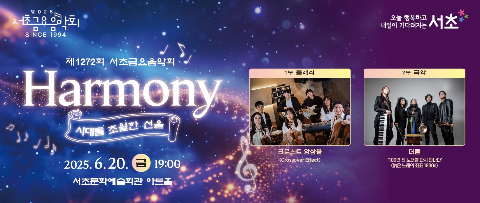 󰏚 제1272회 서초금요음악회 <Harmony : 시대를 초월한 선율>
 ❍ 출 연 진 : 크로스트 앙상블(클래식) / 더튠(국악)
 ❍ 공연내용
  - 크로스트 앙상블 : 비발디 사계 중 봄 / 베토벤 바이러스 / 크로아티안 랩소디 / 아리랑 랩소디 / 방탄소년단 메들리 / Speechless / 지브리 스튜디오 OST 메들리 / 슈퍼마리오 OST 메들리 / 캐리비안의 해적 OST / 정열대륙
  - 더튠 : 뽕짝폴카 / 삽살개타령 / 오동나무 / 개나리고개 /꽃을 잡고 / 파수꾼
 ❍ 공연일시 : 2025. 6. 20.(금) 19:00 ~ 20:30 (90분)
 ❍ 공연장소 : 서초문화예술회관 아트홀 