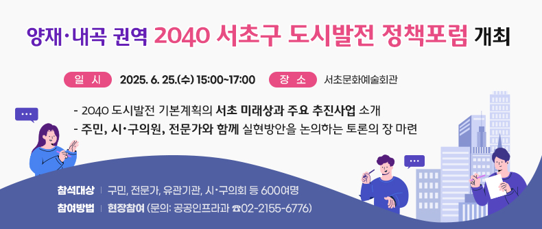󰏚 「양재·내곡 권역 2040 서초구 도시발전 정책포럼」 개최
 ○ 일   시: 2025. 6. 25.(수) 15:00~17:00
 ○ 장   소: 서초문화예술회관
 ○ 주요내용
   - 2040 도시발전 기본계획의 서초 미래상과 주요 추진사업 소개
   - 주민, 시·구의원, 전문가와 함께 실현방안을 논의하는 토론의 장 마련
 ○ 참석대상: 구민, 전문가, 유관기관, 시·구의회 등 600여명
 ○ 참여방법: 현장참여 (문의: 공공인프라과 ☎02-2155-6776)