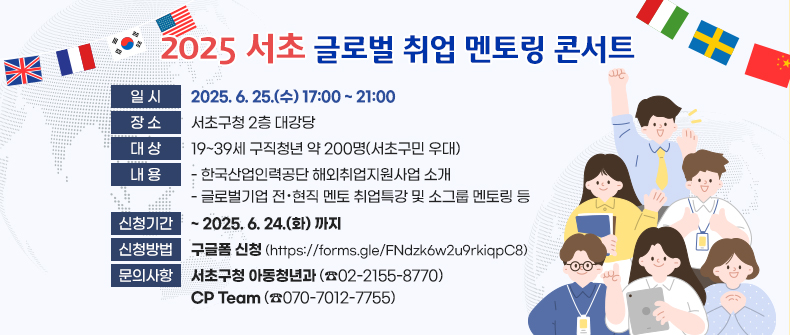  ○ 일    시 : 2025. 6. 25.(수) 17:00 ~ 21:00
 ○ 장    소 : 서초구청 2층 대강당
 ○ 대    상 : 19~39세 구직청년 약 200명(서초구민 우대)
 ○ 내    용
   - 한국산업인력공단 해외취업지원사업 소개
   - 글로벌기업 전·현직 멘토 취업특강 및 소그룹 멘토링 등 
 ○ 신청기간 : ~ 2025. 6. 24.(화) 까지
 ○ 신청방법 : 구글폼 신청(https://forms.gle/FNdzk6w2u9rkiqpC8) ○ 문의사항 : 서초구청 아동청년과 ☎02-2155-8770
              CP Team ☎070-7012-7755 ○ 일    시 : 2025. 6. 25.(수) 17:00 ~ 21:00
 ○ 장    소 : 서초구청 2층 대강당
 ○ 대    상 : 19~39세 구직청년 약 200명(서초구민 우대)
 ○ 내    용
   - 한국산업인력공단 해외취업지원사업 소개
   - 글로벌기업 전·현직 멘토 취업특강 및 소그룹 멘토링 등 
 ○ 신청기간 : ~ 2025. 6. 24.(화) 까지
 ○ 신청방법 : 구글폼 신청(https://forms.gle/FNdzk6w2u9rkiqpC8) ○ 문의사항 : 서초구청 아동청년과 ☎02-2155-8770
              CP Team ☎070-7012-7755 ○ 일    시 : 2025. 6. 25.(수) 17:00 ~ 21:00
 ○ 장    소 : 서초구청 2층 대강당
 ○ 대    상 : 19~39세 구직청년 약 200명(서초구민 우대)
 ○ 내    용
   - 한국산업인력공단 해외취업지원사업 소개
   - 글로벌기업 전·현직 멘토 취업특강 및 소그룹 멘토링 등 
 ○ 신청기간 : ~ 2025. 6. 24.(화) 까지
 ○ 신청방법 : 구글폼 신청(https://forms.gle/FNdzk6w2u9rkiqpC8) ○ 문의사항 : 서초구청 아동청년과 ☎02-2155-8770
              CP Team ☎070-7012-7755