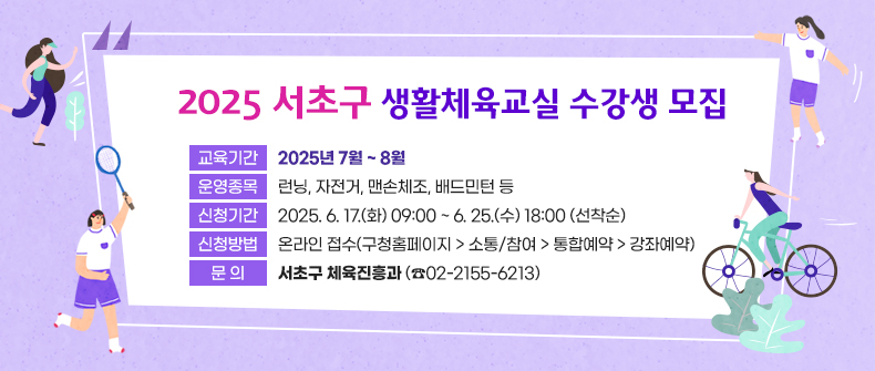  2025 서초구 생활체육교실 수강생 모집


❍ 교육기간 : 2025년 7월 ~ 8월
❍ 운영종목 : 런닝, 자전거, 맨손체조, 배드민턴 등 
❍ 신청기간 : 2025. 6. 17.(화) 09:00 ~ 6. 25.(수) 18:00 (선착순)
❍ 신청방법 : 온라인 접수(구청홈페이지 > 소통/참여 > 통합예약 > 강좌예약)
❍ 문    의 : 서초구 체육진흥과 (☎02-2155-6213)

 ※ 배너 클릭하면 서초구 홈페이지 공지사항(내용 바로보기)으로 이동
 ※ 강좌예약 사이트로 “바로가기” 가능토록 링크 설정 요청
    (ex. “강좌 예약하기” 버튼 생성)