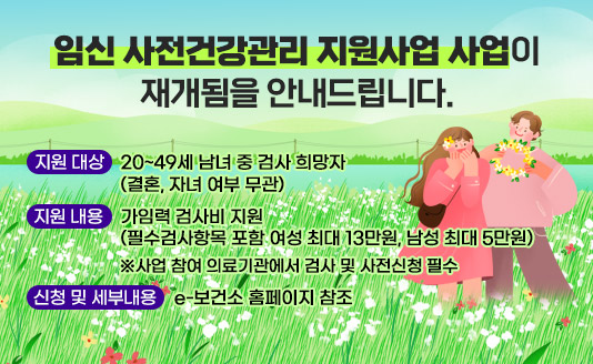  임신 사전건강관리 지원사업 사업이 재개됨을 안내드립니다.
 
 지원 대상: 20~49세 남녀 중 검사 희망자(결혼, 자녀 여부 무관)
 지원 내용: 가임력 검사비 지원 (필수검사항목 포함 여성 최대 13만원, 남성 최대 5만원)
           ※사업 참여 의료기관에서 검사 및 사전신청 필수
 신청 및 세부내용: e-보건소 홈페이지 참조
  
 