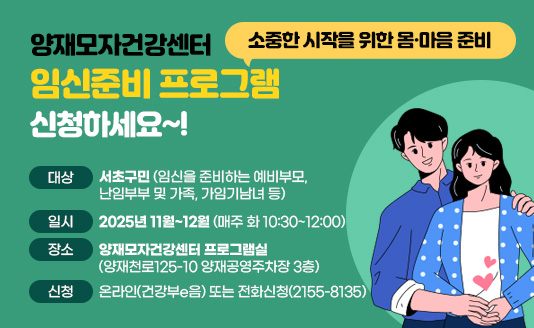 소중한 시작을 위한 몸·마음 준비 
양재모자건강센터 ‘임신준비 프로그램’ 신청하세요~!

대상: 서초구민(임신을 준비하는 예비부모, 난임부부 및 가족, 가임기남녀 등)
일시: 2025년 11월~12월 (매주 화 10:30~12:00)
장소: 양재모자건강센터 프로그램실(양재천로125-10 양재공영주차장 3층)
신청: 온라인(건강부e음) 또는 전화신청(2155-8135)