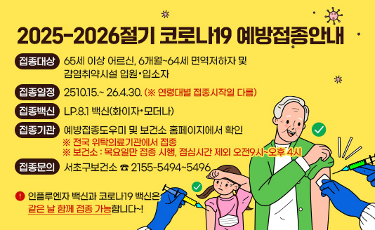 ▶접종대상 : 65세 이상 어르신,              6개월~64세 면역저하자 및 감염취약시설 입원·입소자
▶접종일정 : 2510.15.~ 26.4.30. (※ 연령대별 접종시작일 다름)
▶접종백신 : LP.8.1 백신(화이자·모더나)
▶접종기관 : 예방접종도우미 및 보건소 홈페이지에서 확인
▶접종문의 : 서초구보건소 ☎ 2155-5494~5496
▶인플루엔자 백신과 코로나19 백신은 같은 날 함께 접종 가능합니다~!
