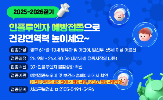 2025-2026절기 인플루엔자 예방접종으로 건강면역력 높이세요~

▶접종대상 : 생후 6개월~13세 영유아 및 어린이, 임신부, 65세 이상 어르신
▶접종일정 : 25. 9월 ~ 26.4.30. (※ 대상자별 접종시작일 다름)
▶접종백신 : 3가 인플루엔자 불활성화 백신
▶접종기관 : 예방접종도우미 및 보건소 홈페이지에서 확인
▶접종문의 : 서초구보건소 ☎ 2155-5494~5496
