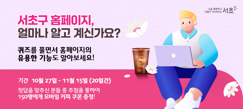 서초구 홈페이지, 얼마나 알고 계신가요?
퀴즈를 풀면서 홈페이지의 유용한 기능도 알아보세요!

- 참여기간 : 10월 27일 ~ 11월 15일 [20일간]
- 정답을 맞추신 분들 중 추첨을 통하여 150명에게 모바일 커피 쿠폰 증정!