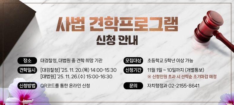 - 장    소 : 대검찰청, 대법원 중 견학 희망 기관
 - 모집대상 : 초등학교 5학년 이상 가능
 - 견학일시 
 ‣대검찰청 : ’25. 11. 20.(목) 14:00-15:30 
 ‣대 법 원 : ’25. 11. 26.(수) 15:00-16:30
 - 신청기간 : 11월 1일 ~ 10일까지 (개별통보)
  ※ 신청인원 초과 시 선착순 조기마감 예정
 - 신청방법 : QR코드를 통한 온라인 신청 
 - 문    의 : 자치행정과 02-2155-8641