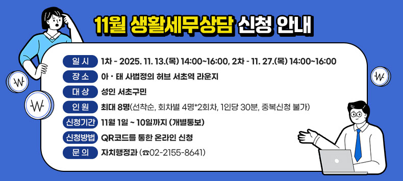 - 일   시 : 1차 - 2025. 11. 13.(목) 14:00~16:00, 2차 – 11. 27.(목) 14:00~16:00
 - 장   소 : 아·태 사법정의 허브 서초역 라운지
 - 대   상 : 성인 서초구민
 - 인    원 : 최대 8명(선착순, 회차별 4명*2회차, 1인당 30분, 중복신청 불가)
 - 신청기간 : 11월 1일 ~ 10일까지 (개별통보)
 - 신청방법 : QR코드를 통한 온라인 신청 
 - 문의 : 자치행정과 02)2155-8641      