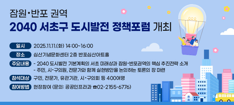 󰏚 「잠원・반포 권역 2040 서초구 도시발전 정책포럼」 개최
 ○ 일   시: 2025.11.11.(화) 14:00~16:00
 ○ 장   소: 심산기념문화센터 2층 반포심산아트홀
 ○ 주요내용
   - 2040 도시발전 기본계획의 서초 미래상과 잠원・반포권역의 핵심 추진전략 소개
   - 주민, 시·구의원, 전문가와 함께 실현방안을 논의하는 토론의 장 마련
 ○ 참석대상: 구민, 전문가, 유관기관, 시·구의회 등 400여명
 ○ 참여방법: 현장참여 (문의: 공공인프라과 ☎02-2155-6776)