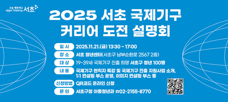 ○ 2025 서초 국제기구 커리어 도전 설명회
 - 일    시 : 2025.11.21.(금) 13:30 ~ 17:00
 - 장    소 : 서초 청년센터(서초구 남부순환로 2567 2층)
 - 대    상 : 19~39세 국제기구 진출 희망 서초구 청년 100명
 - 내    용 : 국제기구 현직자 특강 및 국제기구 진출 지원사업 소개, 1:1 컨설팅 부스 운영, 이미지 컨설팅 부스 등
 - 신청방법 : QR코드 온라인 신청
 - 문의사항 : 서초구청 아동청년과 ☎02-2155-8770  