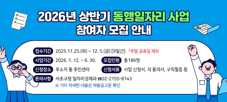 서초구『2026년 상반기 동행일자리 사업』참여자 모집 안내
1. 접수기간 : 2025.11.25.(화) ~ 12. 5.(금) [9일간] *주말,공휴일 제외
2. 사업기간 : 2026. 1. 12. ~  6. 30. 
3. 모집인원 : 총186명
4. 신청장소 : 주소지 동 주민센터
5. 신청서류 : 사업 신청서, 각 동의서, 구직필증 등
6. 문의사항 서초구청 일자리경제과 ☎02-2155-8743
  ※ 기타 자세한 내용은 채용공고문 확인