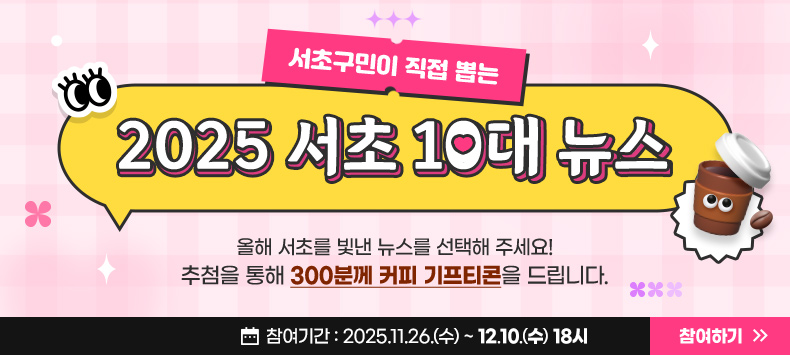 서초구민이 직접 뽑는 2025 서초 10대 뉴스

올해 서초를 빛낸 뉴스를 선택해 주세요!
추첨을 통해 300분께 커피 기프티콘을 드립니다.

참여기간 : 2025.11.26.(수) ~ 12.10.(수) 18시

참여하기