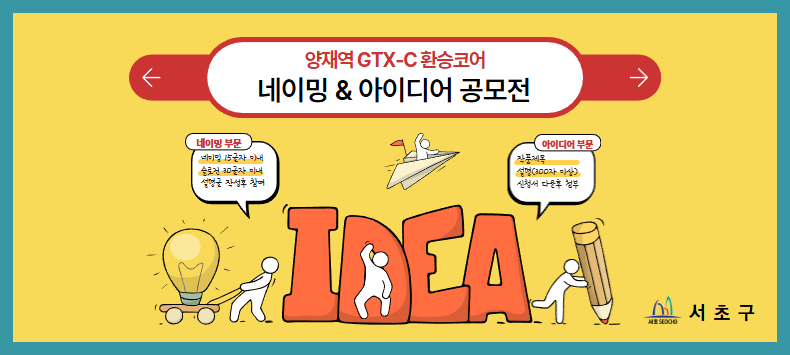   
 󰏚 공모전 내용
  ○ 공모전명 : 양재역 GTX-C 환승코어 네이밍&아이디어 공모전
  ○ 공모목적 : 양재역 GTX-C “환승코어”를 더 창의적이고 매력적인 공간으로 만들기 위한 네이밍 및 수익 창출 아이디어 공모
  ○ 접수기간 : 2025.11. 26.(수) ~ 12. 21.(일) 23:59
  ○ 응모자격 : 만19세 이상 국민 누구나 (개인)
  ○ 공모주제 : 이동과 일상을 잇는 수익공간, 양재역 환승코어를 상상하다
     · 서초가 추구하는 문화, 예술을 담은 환승코어의 컨셉과 명칭
     · 제한된 공간 내 최대 수익 창출을 위한 도입시설 아이디어
     · 다양한 환승시설에 대한 시인성과 방향성 제고 및 광고물 활용 방안 등
