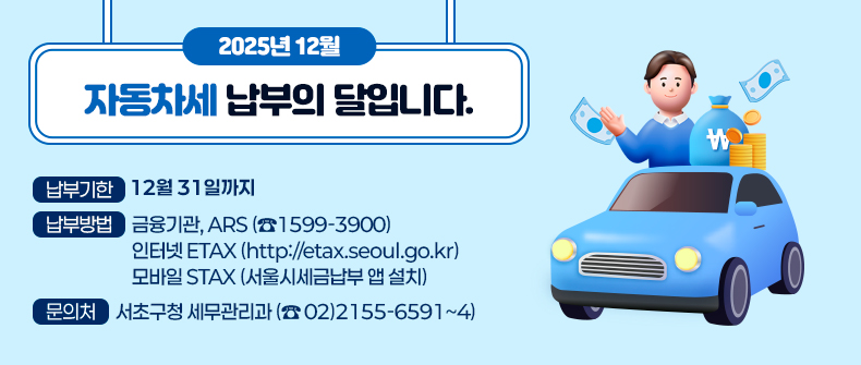 12월은 자동차세 납부의 달입니다
 ▶납부기한 : 12월 31일까지
 ▶납부방법 : 금융기관, ARS (☎1599-3900)
              인터넷 ETAX (http://etax.seoul.go.kr)
              모바일 STAX (서울시세금납부 앱 설치)
 ▶문    의 : 서초구청 세무관리과 (☎02-2155-6591~4)