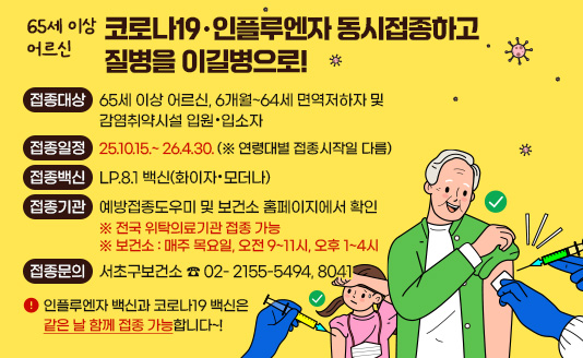 ▶접종대상 : 65세 이상 어르신,              6개월~64세 면역저하자 및 감염취약시설 입원·입소자
▶접종일정 : 2510.15.~ 26.4.30. (※ 연령대별 접종시작일 다름)
▶접종백신 : LP.8.1 백신(화이자·모더나)
▶접종기관 : 예방접종도우미 및 보건소 홈페이지에서 확인
▶접종문의 : 서초구보건소 ☎ 2155-5494~5496
▶인플루엔자 백신과 코로나19 백신은 같은 날 함께 접종 가능합니다~!