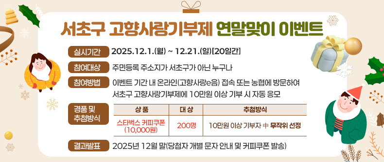   ㅇ 실시기간 : 2025.12.1.(월) ~ 12.21.(일)[20일간]
  ㅇ 참여대상 : 주민등록 주소지가 서초구가 아닌 누구나
  ㅇ 참여방법 : 이벤트 기간 내 온라인(고향사랑e음) 접속 또는 농협에 방문하여 서초구 고향사랑기부제에 10만원 이상 기부 시 자동 응모
  ㅇ 경품 및 추첨방식 
    
상품 
대 상 
추첨방식
스타벅스 커피쿠폰
(10,000원)
200명
 10만원 이상 기부자 中 무작위 선정



  ㅇ 결과발표 : 2025년 12월 말(당첨자 개별 문자 안내 및 커피쿠폰 발송)