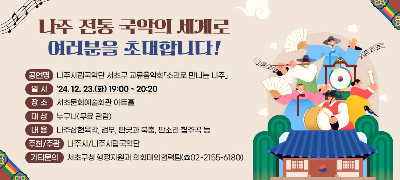 나주 전통 국악의 세계로 여러분을 초대합니다!
 ○ 공 연 명 : 나주시립국악단 서초구 교류음악회「소리로 만나는 나주」
 ○ 일    시 : '24. 12. 23.(화) 19:00 ~ 20:20    
 ○ 장    소 : 서초문화예술회관 아트홀    
 ○ 대    상 : 누구나(무료 관람)
 ○ 내    용 : 나주삼현육각, 검무, 판굿과 북춤, 판소리 협주곡 등
 ○ 주최/주관 : 나주시/나주시립국악단
 ○ 기타문의 : 서초구청 행정지원과 의회대외협력팀(☎02-2155-6180)