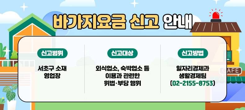 바가지요금 신고 안내 

1. 신고범위 : 서초구 소재 영업장

2. 신고대상 : 외식업소, 숙박업소 등 이용과 관련한 위법・부당 행위

3. 신고방법 

일자리경제과 생활경제팀(02-2155-8753)


 