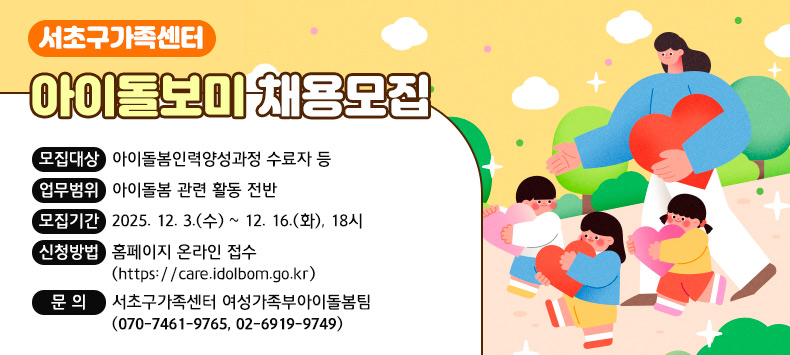 
○ 서초구가족센터 아이돌보미 채용모집
  ‣ 모집대상 : 아이돌봄인력양성과정 수료자 등
  ‣ 업무범위 : 아이돌봄 관련 활동 전반
  ‣ 모집기간 : 2025. 12. 3.(수) ~ 12. 16.(화), 18시
  ‣ 신청방법 : 홈페이지 온라인 접수(https://care.idolbom.go.kr)
  ‣ 문 의 : 서초구가족센터 여성가족부아이돌봄팀(070-7461-9765, 02-6919-9749)
