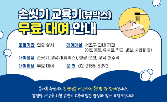 
<손씻기 교육기(뷰박스)무료 대여 안내>

1. 운영기간 : 연중 상시
2. 대여대상 : 서초구 관내 기관(어린이집, 유치원, 학교, 병원, 사업장 등)
3. 대여물품 : 손씻기 교육기(뷰박스), 형광 로션, 교육 현수막
4. 대여비용 : 무료 대여
5. 문   의 : 02-2155-5393

올바른 손씻기는 감염병을 예방하는 중요한 첫 단계입니다.
감염병 예방을 위한 손씻기 교육에 많은 관심과 참여 부탁드립니다.

