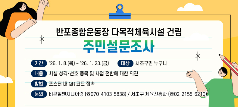 반포종합운동장 다목적체육시설 건립
주민설문조사


❍ 기간 : '26. 1. 8.(목) ∼ '26. 1. 23.(금)
❍ 대상 : 서초구민 누구나 
❍ 내용 : 시설 성격·선호 종목 및 사업 전반에 대한 의견
❍ 방법 : 포스터 내 QR 코드 접속
❍ 문의 : 비콘힐엔지니어링 (☎070-4103-5838)
          서초구 체육진흥과 (☎02-2155-6210)

 ※ 배너 클릭하면 서초구 홈페이지 공지사항(내용 바로보기)으로 이동