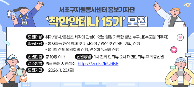  󰏚 서초구자원봉사센터 홍보기자단 ‘착한안테나 15기’모집
 ❍ 모집대상 : 취재/봉사/콘텐츠 제작에 관심이 있는 열정 가득한 청년 누구나!(수도권 거주자)
 ❍ 활동내용 
  - 봉사활동 현장 취재 및 기사작성 / 영상 및 캠페인 기획, 진행
  - 월 1회 전체 월례회의 진행, 연 2회 워크숍 진행
 ❍ 선발인원 : 총 10명 이내
 ❍ 선발방법 : 1차 전화 인터뷰, 2차 대면인터뷰 후 최종선발
 ❍ 접수방법 : 링크 통해 지원접수 ☞ https://zrr.kr/l6URK8 
 ❍ 모집기간 : ~ 2026. 1. 23.(금)