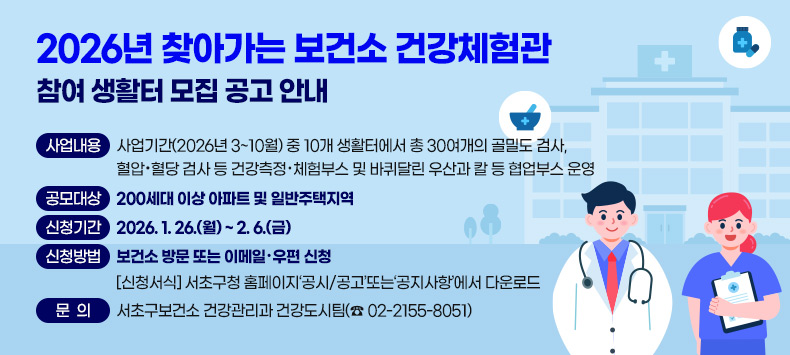  ◦ 사업내용 : 사업기간(2026년 3~10월) 중 10개 생활터에서 총 30여개의 골밀도 검사,                    혈압·혈당 검사 등 건강측정‧체험부스 및 바퀴달린 우산과 칼 등                   협업부스 운영 
 ◦ 공모대상 : 200세대 이상 아파트 및 일반주택지역
 ◦ 신청기간 : 2026. 1. 26.(월) ~ 2. 6.(금)
 ◦ 신청방법 : 보건소 방문 또는 이메일·우편 신청
   - 신청서식 : 서초구청 홈페이지‘공시/공고’또는‘공지사항’에서 다운로드
 ◦ 문의 : 서초구보건소 건강관리과 건강도시팀(☎ 02-2155-8051)