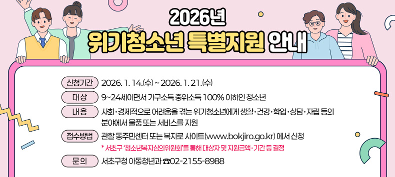 ★ 2026년 위기청소년 특별지원 안내★ 
○신청기간 : 2026. 1. 14.(수) ~ 2026. 1. 21.(수)
○대 상 : 9~24세이면서 가구소득 중위소득 100% 이하인 청소년  
○내 용 : 사회·경제적으로 어려움을 겪는 위기청소년에게 생활·건강·학업·상담·            자립 등의 분야에서 물품 또는 서비스를 지원
○접수방법 : 관할 동주민센터 또는 복지로 사이트(www.bokjiro.go.kr) 에서 신청
 * 서초구 ‘청소년복지심의위원회’를 통해 대상자 및 지원금액·기간 등 결정
○ 문 의 : 서초구청 아동청년과 ☎02-2155-8988 
 