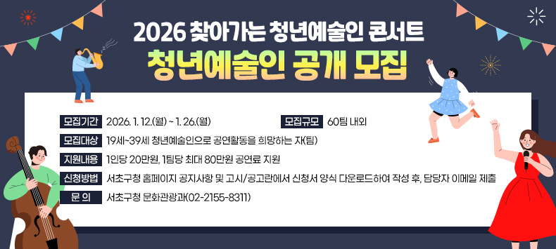 ○ 「2026 찾아가는 청년예술인 콘서트」 청년예술인 공개 모집
  - 모집기간 : 2026. 1. 12.(월) ~ 1. 26.(월) 
  - 모집규모 : 60팀 내외
  - 모집대상 : 19세~39세 청년예술인으로 공연활동을 희망하는 자(팀)
  - 지원내용 : 1인당 20만원, 1팀당 최대 80만원 공연료 지원      
  - 신청방법 : 서초구청 홈페이지 공지사항 및 고시/공고란에서 신청서 양식
              다운로드하여 작성 후, 담당자 이메일 제출 
  - 문   의 : 서초구청 문화관광과(02-2155-8311)

​
