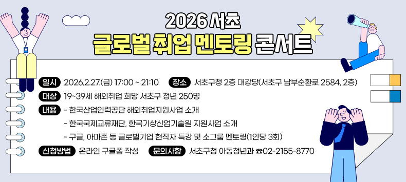 ○ 2026 서초 글로벌 취업 멘토링 콘서트
 - 일    시 : 2026.2.27.(금) 17:00 ~ 21:10
 - 장    소 : 서초구청 2층 대강당(서초구 남부순환로 2584, 2층)
 - 대    상 : 19~39세 해외취업 희망 서초구 청년 250명
 - 내    용
  · 한국산업인력공단 해외취업지원사업 소개
  · 한국국제교류재단, 한국기상산업기술원 지원사업 소개
  · 구글, 아마존 등 글로벌기업 현직자 특강 및 소그룹 멘토링(1인당 3회)
 - 신청방법 : 온라인 구글폼 작성
 - 문의사항 : 서초구청 아동청년과 ☎02-2155-8770  