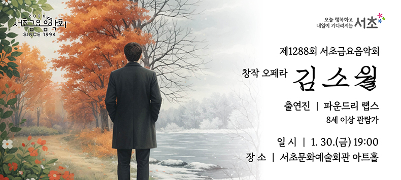 󰏚 제1288회 서초금요음악회 창작오페라 <김소월>
 ❍ 출 연 진 : 파운드리 랩스
 ❍ 공연내용 : 우리나라 대표 시인 ‘김소월’의 생애를 담은 창작오페라 <김소월>은 유년기부터 장년기까지 모든 시간을 함께한 숙모와의 추억과 그의 우상이자 참된 스승이었던 ‘김 억’에게 가르침을 받으며 시를 만들어갔던 이야기와 그의 아름다운 시에 음을 지은 가곡들을 감상할 수 있는 작품입니다.
 ❍ 공연일시 : 2026. 1. 30.(금) 19:00 ~ 20:30 (90분)
 ❍ 공연장소 : 서초문화예술회관 아트홀