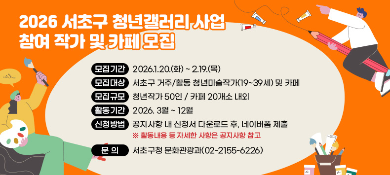  「2026 서초구 청년갤러리 사업」 참여 작가 및 카페 모집
  - 모집기간 : 2026.1.20.(화) ~ 2.19.(목)
  - 모집대상 : 서초구 거주/활동 청년미술작가(19~39세) 및 카페
  - 모집규모 : 청년작가 50인 / 카페 20개소 내외
  - 활동기간 : 2026. 3월 ~ 12월
  - 신청방법 : 공지사항 내 신청서 다운로드 후, 네이버폼 제출   ※ 활동내용 등 자세한 사항은 공지사항 참고
  - 문   의 : 서초구청 문화관광과(02-2155-6226)