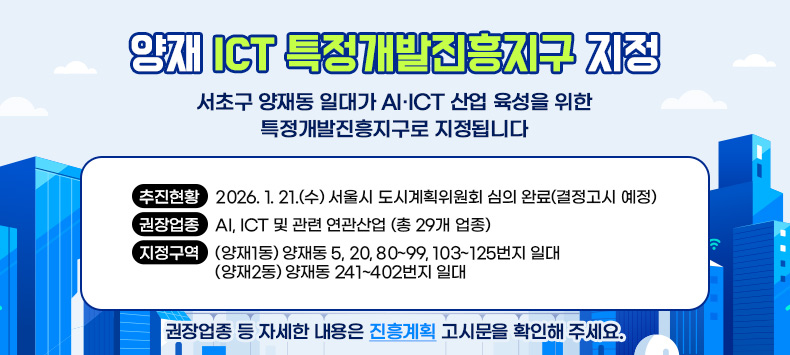 양재 ICT 특정개발진흥지구 지정』(큰제목)
서초구 양재동 일대가
AI·ICT 산업 육성을 위한 특정개발진흥지구로 지정됩니다

추진현황 : 2026. 1. 21.(수) 서울시 도시계획위원회 심의 완료(결정고시 예정)
권장업종 : AI, ICT 및 관련 연관산업 (총 29개 업종)
지정구역: (양재1동) 양재동 5, 20, 80~99, 103~125번지 일대
         (양재2동) 양재동 241~402번지 일대
📌 권장업종 등 자세한 내용은 진흥계획 고시문을 확인해 주세요.