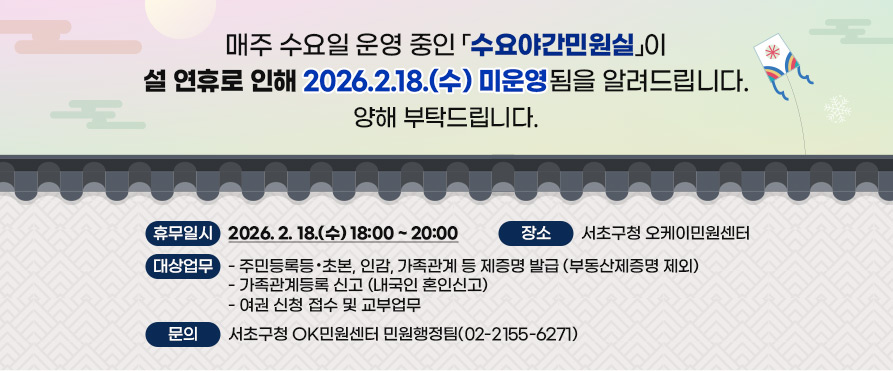   매주 수요일 운영 중인 
「수요야간민원실」이 설 연휴로 인해 
2026.2.18.(수) 미운영됨을 알려드립니다.
양해 부탁드립니다.

  ○ 휴무일시: 2026. 2. 18.(수)  18:00 ~ 20:00
  ○ 장소: 서초구청 오케이민원센터
  ○ 대상업무
    - 주민등록등·초본, 인감, 가족관계 등 제증명 발급 (부동산제증명 제외)
   - 가족관계등록 신고 (내국인 혼인신고)
    - 여권 신청 접수 및 교부업무 
  ○ 문의: 서초구청 OK민원센터 민원행정팀(02-2155-6271)