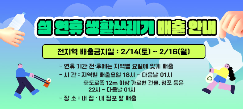 전지역 배출금지일 : 2/14(토) ~ 2/16(월)
    - 연휴 기간 전·후에는 지역별 요일에 맞게 배출
    - 시 간 : 지역별 배출요일 18시 ~ 다음날 01시경
       ※ 도로폭 12m 이상 가로변 건물, 점포 등은 22시 ~ 다음날 01시
    - 장 소 : 내 집 · 내 점포 앞 배출