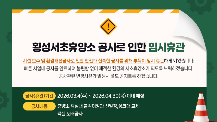 시설 보수 및 환경개선공사로 인한 안전과 신속한 공사를 위해 부득이 
임시 휴관하게 되었습니다. 
빠른 시일내 공사를 완료하여 불편함 없이 쾌적한 환경의 서초휴양소가 
되도록 노력하겠습니다. 
공사관련 변경사유가 발생시 별도 공지토록 하겠습니다. 
                        - 공사개요 -
ㅇ 공사(휴관)기간 : 2026.03.4(수) ~ 2026.04.30(목) 이내 예정 
ㅇ 공사내용 : 휴양소 객실내 붙박이장과 신발장,싱크대 교쳉
             객실 도배공사