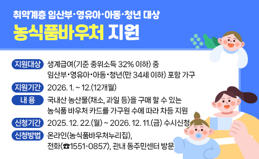- 지원대상 : 생계급여(기준 중위소득 32% 이하) 중 임산부·영유아·
            아동·청년(만 34세 이하) 포함 가구 
- 지원기간 : 2026. 1. ~ 12.(12개월)
-  내용 : 국내산 농산물(채소, 과일 등)을 구매 할 수 있는 농식품 바우처 카드를 가구원 수에 따라 차등 지원
- 신청기간 : 2025. 12. 22.(월) ~ 2026. 12. 11.(금) 수시신청
- 신청방법 : 온라인(농식품바우처누리집),전화(☎1551-0857),관내 동주민센터 방문 