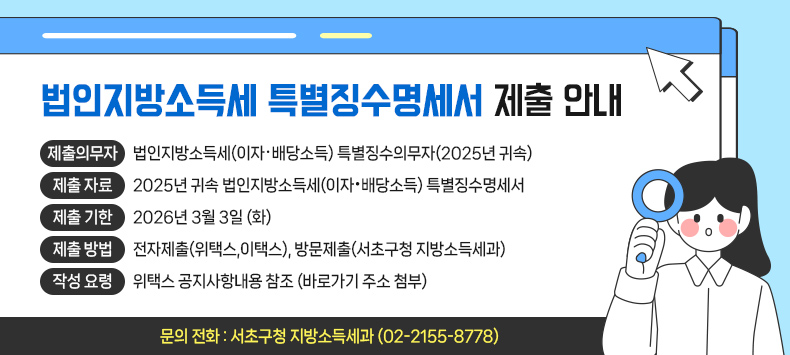 • 제출의무자 : 법인지방소득세(이자‧배당소득) 특별징수의무자(2025년 귀속)
  • 제출  자료 : 2025년 귀속 법인지방소득세(이자·배당소득) 특별징수명세서
  • 제출  기한 : 2026년 3월 3일 (화)
  • 제출  방법 : 전자제출(위택스,이택스), 방문제출(서초구청 지방소득세과)
  • 작성  요령 : 위택스 공지사항내용 참조 (바로가기 주소 첨부)
  • 문의  전화 : 서초구청 지방소득세과 (02-2155-8778)