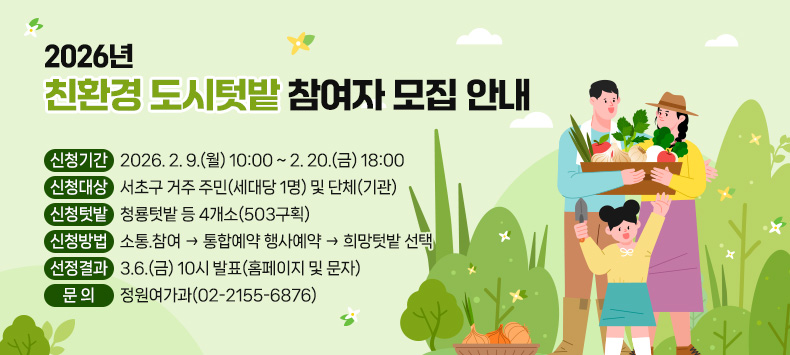   ○ 신청기간 : 2026. 2. 9.(월) 10:00 ~ 2. 20.(금) 18:00
  ○ 신청대상 : 서초구 거주 주민(세대당 1명) 및 단체(기관)
  ○ 신청텃밭 : 청룡텃밭 등 4개소(503구획)
  ○ 신청방법 : 소통.참여 → 통합예약 행사예약 → 희망텃밭 선택
  ○ 선정결과 : 3.6.(금) 10시 발표(홈페이지 및 문자)
  ○ 문    의 : 정원여가과(02-2155-6876)