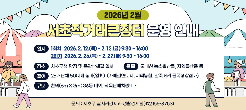 □ 2026년 2월 서초직거래큰장터 운영 안내
  - 일    시 : (1회차) 2026. 2. 12.(목) ~ 2. 13.(금) 9:30 ~ 16:00
              (2회차) 2026. 2. 26.(목) ~ 2. 27.(금) 9:30 ~ 16:00
  - 장    소 : 서초구청 광장 및 음악산책길 일부
  - 품    목 : 국내산 농수축산물, 지역특산품 등
  - 참    여 : 25개단체 50여개 농가(업체)
              (자매결연도시, 지역농협, 말죽거리 골목형상점가)
  - 규    모 : 천막(6m X 3m) 36동 내외, 식육판매차량 1대
  - 문    의 : 서초구 일자리경제과 생활경제팀(☎2155-8753)