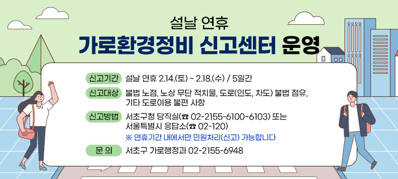  - 신고기간 : 설날 연휴 2.14.(토) ~ 2.18.(수) / 5일간
 - 신고대상 : 불법 노점, 노상 무단 적치물, 도로(인도, 차도) 
             불법 점유, 기타 도로이용 불편 사항
 - 신고방법 : 서초구청 당직실(☎ 02-2155-6100~6103) 또는
              서울특별시 응답소(☎ 02-120)
    ※ 연휴기간 내에서만 민원처리(신고) 가능합니다
 - 문    의 : 서초구 가로행정과 02-2155-6948