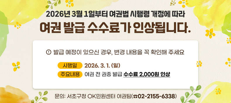 2026년 3월 1일부터 여권법 시행령 개정에 따라
여권 발급 수수료가 인상됩니다.
발급 예정이 있으신 경우,
변경 내용을 꼭 확인해 주세요

  ○ 시 행 일 : 2026. 3. 1. (일)
  ○ 주요내용 : 여권 전 권종 발급 수수료 2,000원 인상
  ○ 문    의: 서초구청 OK민원센터 여권팀(☏02-2155-6338)