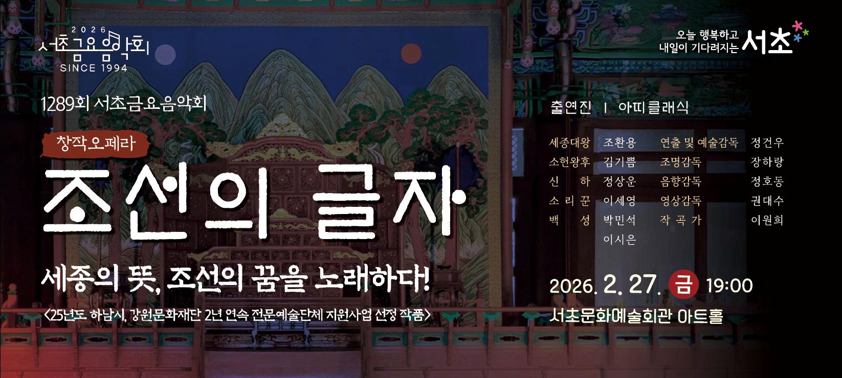 󰏚 제1289회 서초금요음악회 창작오페라 <조선의 글자>
 ❍ 출 연 진 : 아띠클래식
 ❍ 공연내용 : 세종대왕의 훈민정음 창제배경과 창제를 하기까지 과정, 그리고 창제된 이후 백성들의 삶의 변화에 대한 내용을 다루는 창작오페라입니다.
 ❍ 공연일시 : 2026. 2. 27.(금) 19:00 ~ 20:00 (60분)
 ❍ 공연장소 : 서초문화예술회관 아트홀