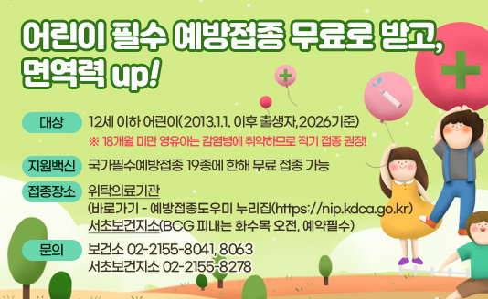 ○ 대상
 - 12세 이하 어린이(2013.1.1. 이후 출생자,2026기준)
  ※ 18개월 미만 영유아는 감염병에 취약하므로 적기 접종 권장!
○ 지원백신 
 - 국가필수예방접종 19종에 한해 무료 접종 가능 
○ 접종장소 : 위탁의료기관(바로가기 - 예방접종도우미 누리집(https://nip.kdca.go.kr)
              서초보건지소(BCG 피내는 화수목 오전, 예약필수) 
○ 문  의 : 보건소 02-2155-8041, 8063 서초보건지소 02-2155-8278
