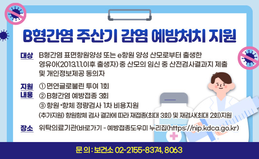 ○ 대상
 - B형간염 표면항원양성 또는 e항원 양성 산모로부터 출생한 영유아(2013.1.1.이후 출생자)     중 산모의 임신 중 산전검사결과지 제출 및 개인정보제공 동의자
○ 지원내용 
  ① 면연글로불린 투여 1회
  ② B형간염 예방접종 3회
  ③ 항원·항체 정량검사 1차 비용지원
  (추가지원) 항원항체 검사 결과에 따라 재접종(최대 3회) 및 재검사(최대 2회)지원
○ 장 소 : 위탁의료기관(바로가기 - 예방접종도우미 누리집(https://nip.kdca.go.kr)
○ 문  의 : 보건소 02-2155-8374, 8063
