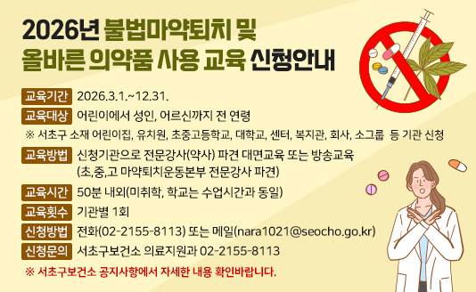  교육기간: 2026.3.1.~12.31.
 교육대상: 어린이에서 성인, 어르신까지 전 연령
  ※ 서초구 소재 어린이집, 유치원, 초중고등학교,  대학교,  센터,  복지관, 회사, 소그룹  등 기관 신청
 교육방법: 신청기관으로 전문강사(약사) 파견 대면교육 또는 방송교육
           (초,중,고 마약퇴치운동본부 전문강사 파견)
 교육시간: 50분 내외(미취학, 학교는 수업시간과 동일)
 교육횟수: 기관별 1회
 신청방법: 전화(02-2155-8113) 또는 메일(nara1021@seocho.go.kr)
 신청문의: 서초구보건소 의료지원과 02-2155-8113
 ※ 서초구보건소 공지사항에서 자세한 내용 확인바랍니다.